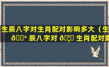 生辰八字对生肖配对影响多大（生 💮 辰八字对 🦆 生肖配对影响多大啊）